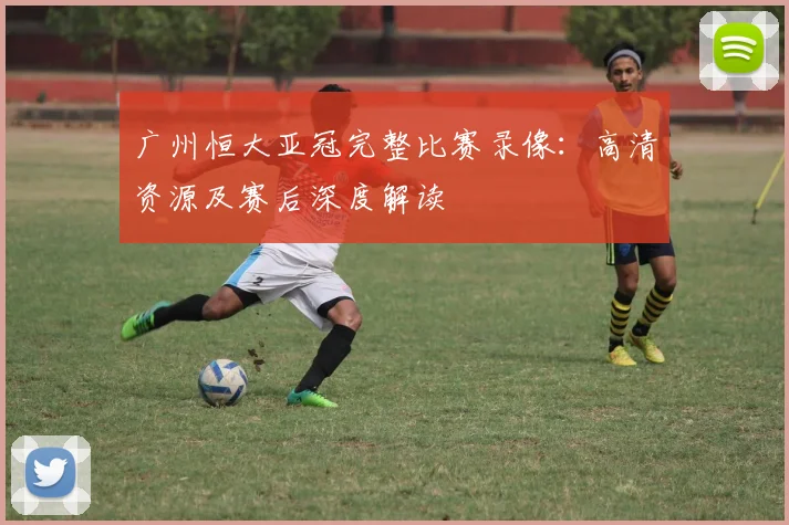 广州恒大亚冠完整比赛录像：高清资源及赛后深度解读