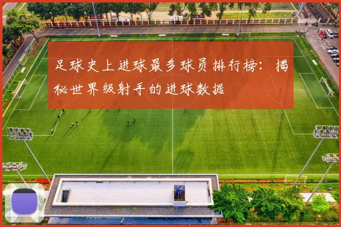 足球史上进球最多球员排行榜:揭秘世界级射手的进球数据