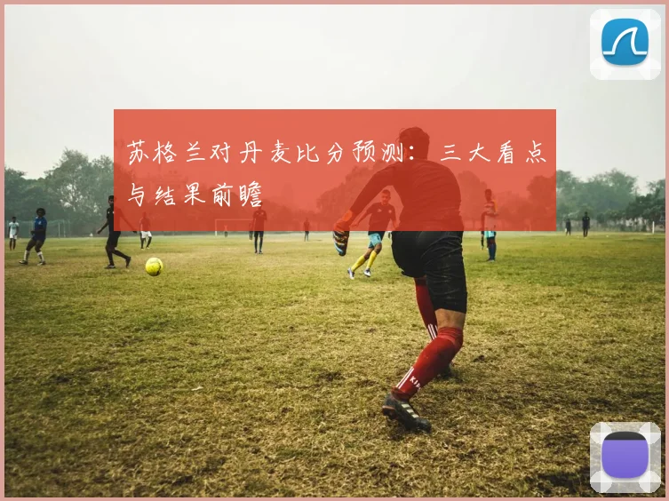 苏格兰对丹麦比分预测:三大看点与结果前瞻