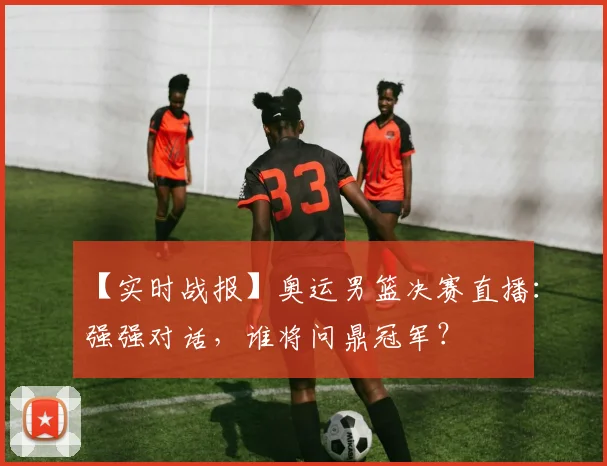 【实时战报】奥运男篮决赛直播：强强对话，谁将问鼎冠军？