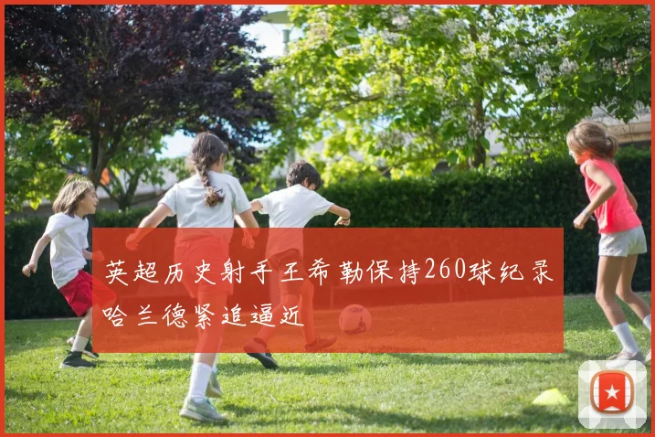 英超历史射手王希勒保持260球纪录哈兰德紧追逼近