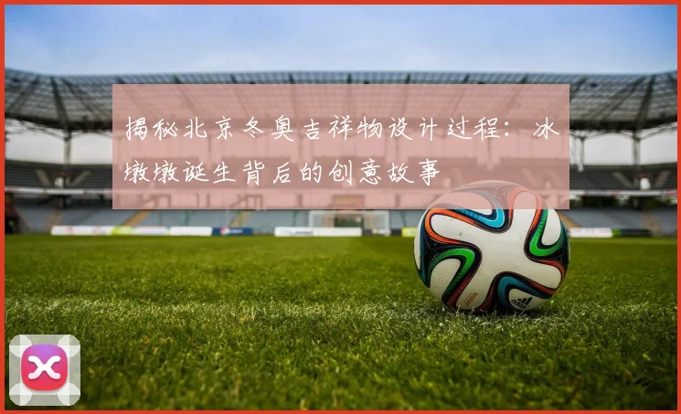 揭秘北京冬奥吉祥物设计过程：冰墩墩诞生背后的创意故事