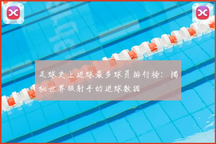 足球史上进球最多球员排行榜:揭秘世界级射手的进球数据