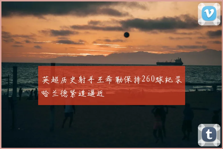 英超历史射手王希勒保持260球纪录哈兰德紧追逼近