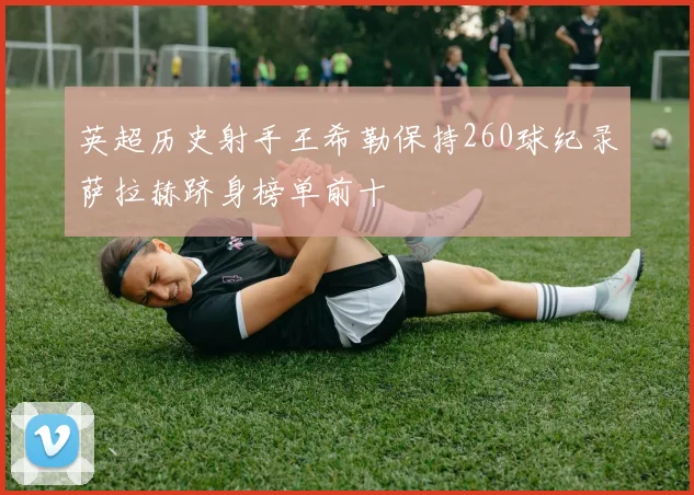 英超历史射手王希勒保持260球纪录萨拉赫跻身榜单前十