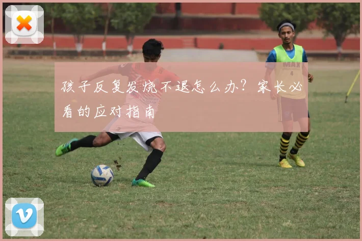 孩子反复发烧不退怎么办？家长必看的应对指南