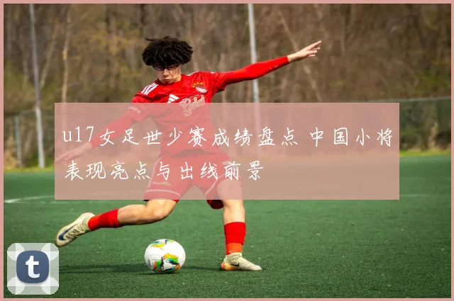 u17女足世少赛成绩盘点 中国小将表现亮点与出线前景