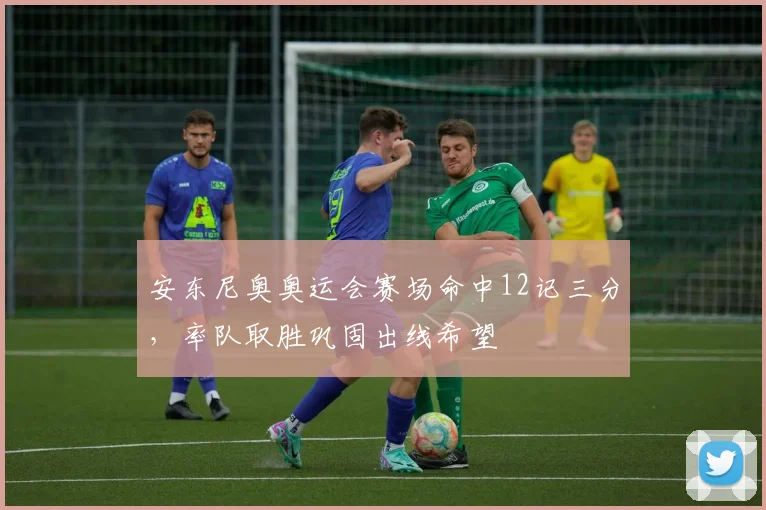 安东尼奥奥运会赛场命中12记三分，率队取胜巩固出线希望