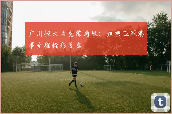 广州恒大力克蒙通联：经典亚冠赛事全程精彩复盘