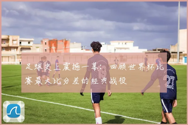 足球史上震撼一幕：回顾世界杯比赛最大比分差的经典战役