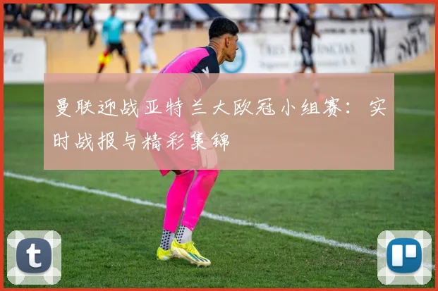 曼联迎战亚特兰大欧冠小组赛：实时战报与精彩集锦