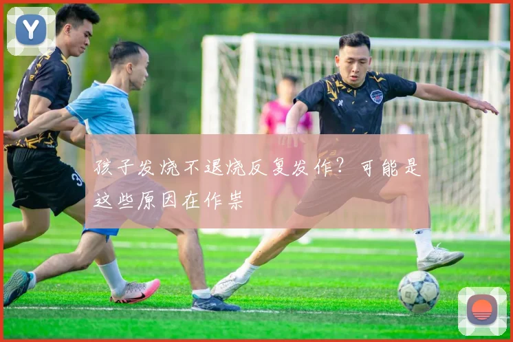 孩子发烧不退烧反复发作？可能是这些原因在作祟
