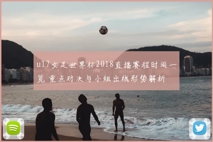 u17女足世界杯2018直播赛程时间一览 重点对决与小组出线形势解析