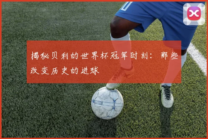 揭秘贝利的世界杯冠军时刻：那些改变历史的进球