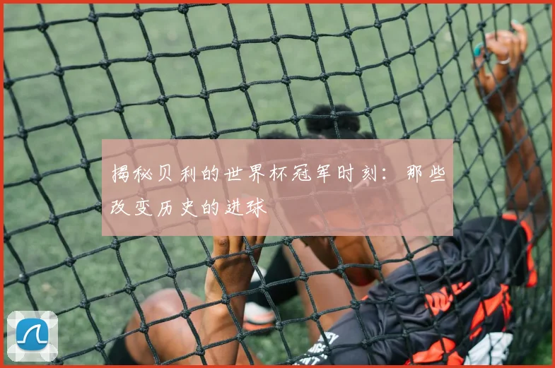 揭秘贝利的世界杯冠军时刻：那些改变历史的进球
