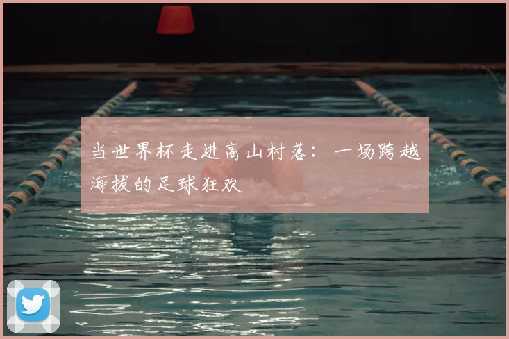 当世界杯走进高山村落：一场跨越海拔的足球狂欢