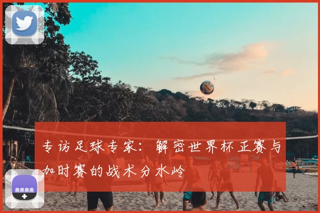 专访足球专家:解密世界杯正赛与加时赛的战术分水岭