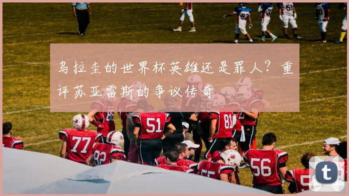 乌拉圭的世界杯英雄还是罪人?重评苏亚雷斯的争议传奇