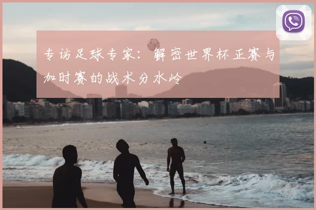 专访足球专家:解密世界杯正赛与加时赛的战术分水岭