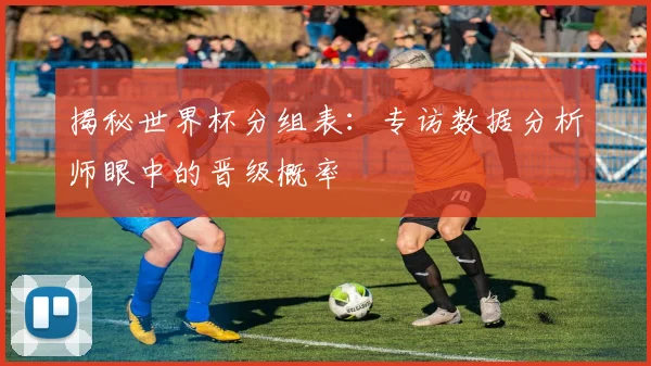 揭秘世界杯分组表:专访数据分析师眼中的晋级概率