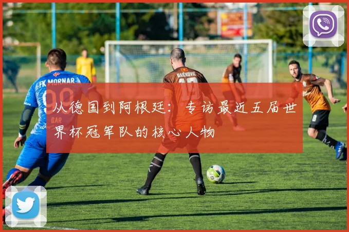 从德国到阿根廷：专访最近五届世界杯冠军队的核心人物