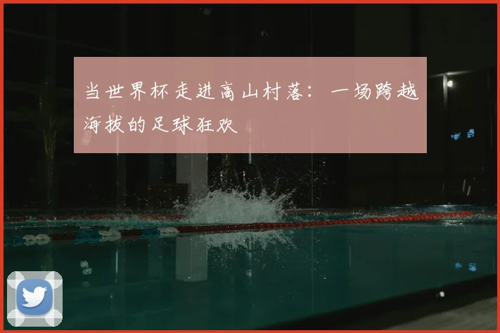 当世界杯走进高山村落：一场跨越海拔的足球狂欢