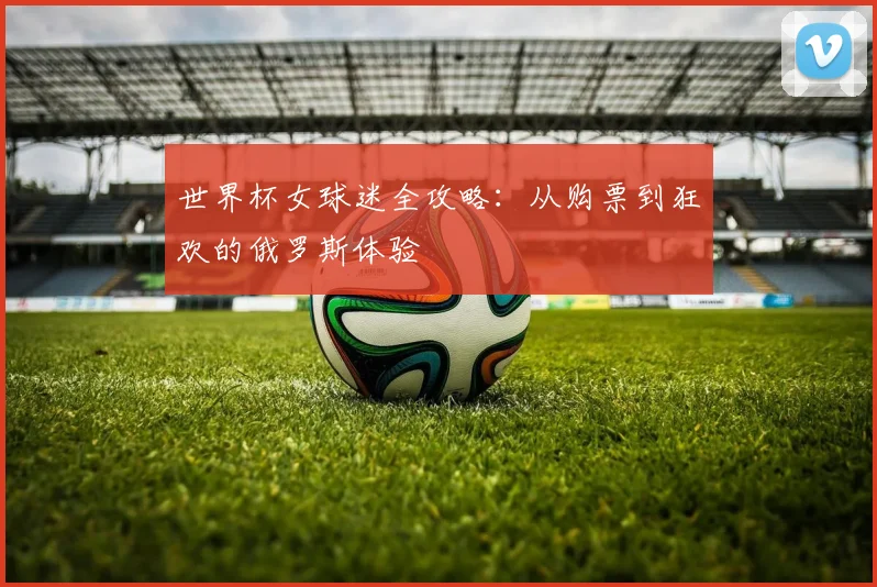世界杯女球迷全攻略：从购票到狂欢的俄罗斯体验