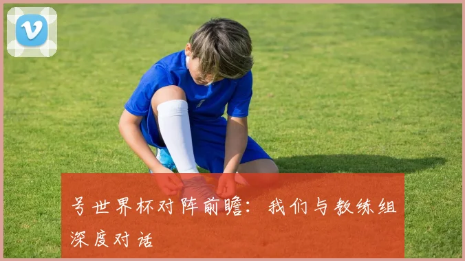 号世界杯对阵前瞻：我们与教练组深度对话