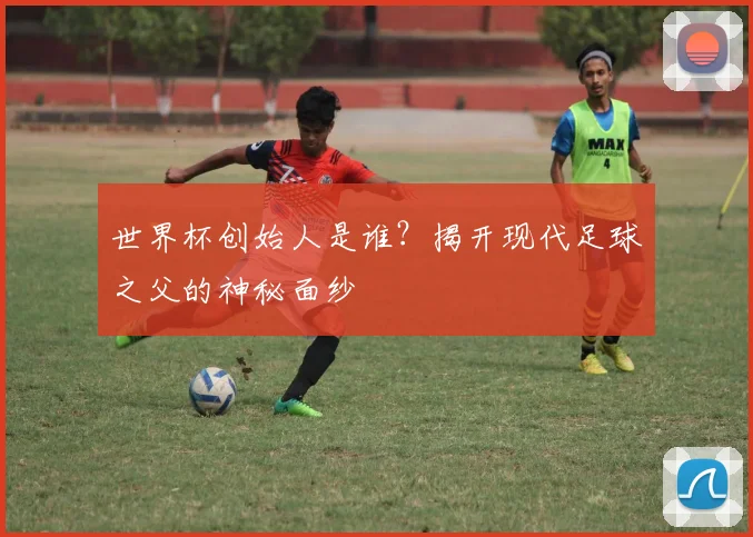 世界杯创始人是谁？揭开现代足球之父的神秘面纱