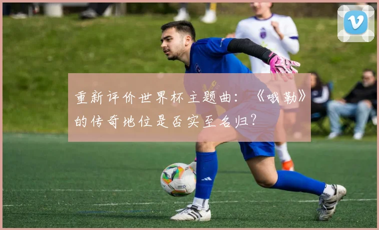 重新评价世界杯主题曲：《哦勒》的传奇地位是否实至名归？